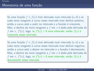 Derivadas
Monotonia de uma fun¸c˜ao
Se uma fun¸c˜ao f ≡ f(x) tiver derivada num intervalo (a, b) e se
cada recta tangente `a curva nesse intervalo tiver declive positivo,
ent˜ao a curva est´a a subir no intervalo e a fun¸c˜ao ´e crescente.
Mas, o declive da recta tangente a f em x ´e dado pela derivada de
f em x, f′(x), logo, se f′(x) > 0 num intervalo, ent˜ao f(x) ´e
crescente nesse intervalo.
Se uma fun¸c˜ao f ≡ f(x) tiver derivada num intervalo (a, b) e se
cada recta tangente `a curva nesse intervalo tiver declive negativo,
ent˜ao a curva est´a a descer no intervalo e a fun¸c˜ao ´e decrescente.
Mas, o declive da recta tangente a f em x ´e dado pela derivada de
f em x, f′(x), logo, se f′(x) < 0 num intervalo, ent˜ao f(x) ´e
decrescente nesse intervalo.
Derivadas Matem´atica II 2008/2009
 