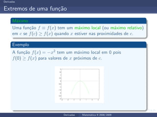 Derivadas
Extremos de uma fun¸c˜ao
M´aximo
Uma fun¸c˜ao f ≡ f(x) tem um m´aximo local (ou m´aximo relativo)
em c se f(c) ≥ f(x) quando x estiver nas proximidades de c.
Exemplo
A fun¸c˜ao f(x) = −x2 tem um m´aximo local em 0 pois
f(0) ≥ f(x) para valores de x pr´oximos de c.
−3 −2 −1 0 1 2 3
−3
−2.5
−2
−1.5
−1
−0.5
0
0.5
1
1.5
2
Derivadas Matem´atica II 2008/2009
 