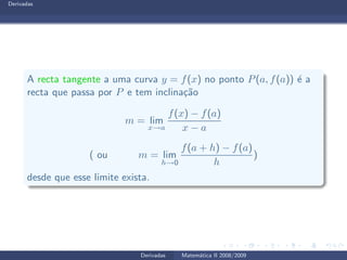 Derivadas
A recta tangente a uma curva y = f(x) no ponto P(a, f(a)) ´e a
recta que passa por P e tem inclina¸c˜ao
m = lim
x→a
f(x) − f(a)
x − a
( ou m = lim
h→0
f(a + h) − f(a)
h
)
desde que esse limite exista.
Derivadas Matem´atica II 2008/2009
 