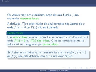 Derivadas
Os valores m´aximos e m´ınimos locais de uma fun¸c˜ao f s˜ao
chamados extremos locais.
A derivada f′(x) pode mudar de sinal somente nos valores de x
onde f′(x) = 0 ou f′(x) n˜ao est´a deﬁnida.
Ponto cr´ıtico
Um valor cr´ıtico de uma fun¸c˜ao f ´e um n´umero c no dom´ınio de f
onde f′(c) = 0 ou f′(c) n˜ao existe. O ponto correspondente ao
valor cr´ıtico c designa-se por ponto cr´ıtico.
Se f tiver um m´aximo ou um m´ınimo local em c ent˜ao f′(c) = 0
ou f′(c) n˜ao est´a deﬁnida, isto ´e, c ´e um valor cr´ıtico.
Derivadas Matem´atica II 2008/2009
 