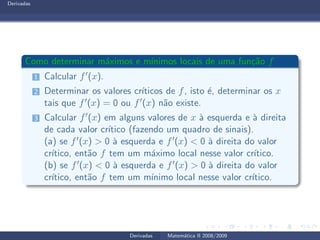 Derivadas
Como determinar m´aximos e m´ınimos locais de uma fun¸c˜ao f
1 Calcular f′(x).
2 Determinar os valores cr´ıticos de f, isto ´e, determinar os x
tais que f′(x) = 0 ou f′(x) n˜ao existe.
3 Calcular f′(x) em alguns valores de x `a esquerda e `a direita
de cada valor cr´ıtico (fazendo um quadro de sinais).
(a) se f′(x) > 0 `a esquerda e f′(x) < 0 `a direita do valor
cr´ıtico, ent˜ao f tem um m´aximo local nesse valor cr´ıtico.
(b) se f′(x) < 0 `a esquerda e f′(x) > 0 `a direita do valor
cr´ıtico, ent˜ao f tem um m´ınimo local nesse valor cr´ıtico.
Derivadas Matem´atica II 2008/2009
 