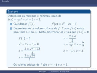 Derivadas
Exemplo
Determinar os m´aximos e m´ınimos locais de
f(x) = 1
3 x3 − x2 − 3x + 2.
1 Calculemos f′(x). f′(x) = x2 − 2x − 3
2 Determinemos os valores cr´ıticos de f. Como f′(x) existe
para todo o x em R, basta determinar os x tais que f′(x) = 0.
f′(x) = 0 x =
2 ± 4
2
x2 − 2x − 3 = 0 x =
−2
2
∨ x =
6
2
x =
2 ±
√
4 + 12
2
x = −1 ∨ x = 3
x =
2 ±
√
16
2
Os valores cr´ıticos de f s˜ao x = −1 e x = 3.
Derivadas Matem´atica II 2008/2009
 