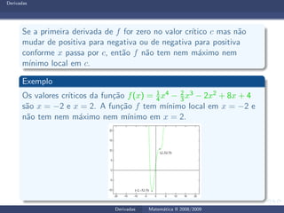 Derivadas
Se a primeira derivada de f for zero no valor cr´ıtico c mas n˜ao
mudar de positiva para negativa ou de negativa para positiva
conforme x passa por c, ent˜ao f n˜ao tem nem m´aximo nem
m´ınimo local em c.
Exemplo
Os valores cr´ıticos da fun¸c˜ao f(x) = 1
4x4 − 2
3 x3 − 2x2 + 8x + 4
s˜ao x = −2 e x = 2. A fun¸c˜ao f tem m´ınimo local em x = −2 e
n˜ao tem nem m´aximo nem m´ınimo em x = 2.
Derivadas Matem´atica II 2008/2009
 