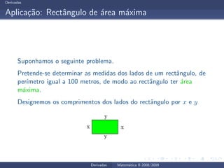 Derivadas
Aplica¸c˜ao: Rectˆangulo de ´area m´axima
Suponhamos o seguinte problema.
Pretende-se determinar as medidas dos lados de um rectˆangulo, de
per´ımetro igual a 100 metros, de modo ao rectˆangulo ter ´area
m´axima.
Designemos os comprimentos dos lados do rectˆangulo por x e y
Derivadas Matem´atica II 2008/2009
 