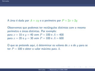 Derivadas
A ´area ´e dada por A = xy e o per´ımetro por P = 2x + 2y
Observemos que podemos ter rectˆangulos distintos com o mesmo
per´ımetro e ´areas distintas. Por exemplo:
para x = 10 e y = 40 vem P = 100 e A = 400
para x = 20 e y = 30 vem P = 100 e A = 600
O que se pretende aqui, ´e determinar os valores de x e de y para se
ter P = 100 e obter o valor m´aximo para A.
Derivadas Matem´atica II 2008/2009
 