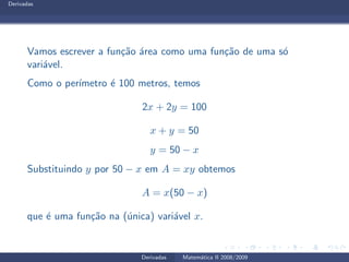 Derivadas
Vamos escrever a fun¸c˜ao ´area como uma fun¸c˜ao de uma s´o
vari´avel.
Como o per´ımetro ´e 100 metros, temos
2x + 2y = 100
x + y = 50
y = 50 − x
Substituindo y por 50 − x em A = xy obtemos
A = x(50 − x)
que ´e uma fun¸c˜ao na (´unica) vari´avel x.
Derivadas Matem´atica II 2008/2009
 