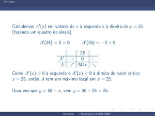 Derivadas
Calculemos A′(x) em valores de x `a esquerda e `a direita de x = 25
(fazendo um quadro de sinais).
A′
(24) = 2 > 0 A′
(26) = −2 < 0
25
A′ + 0 −
A ր M´ax ց
Como A′(x) > 0 `a esquerda e A′(x) < 0 `a direita do valor cr´ıtico
x = 25, ent˜ao A tem um m´aximo local em x = 25.
Uma vez que y = 50 − x, vem y = 50 − 25 = 25.
Derivadas Matem´atica II 2008/2009
 