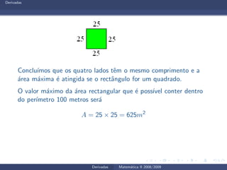 Derivadas
Conclu´ımos que os quatro lados tˆem o mesmo comprimento e a
´area m´axima ´e atingida se o rectˆangulo for um quadrado.
O valor m´aximo da ´area rectangular que ´e poss´ıvel conter dentro
do per´ımetro 100 metros ser´a
A = 25 × 25 = 625m2
Derivadas Matem´atica II 2008/2009
 