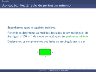 Derivadas
Aplica¸c˜ao: Rectˆangulo de per´ımetro m´ınimo
Suponhamos agora o seguinte problema.
Pretende-se determinar as medidas dos lados de um rectˆangulo, de
´area igual a 100 m2, de modo ao rectˆangulo ter per´ımetro m´ınimo.
Designemos os comprimentos dos lados do rectˆangulo por x e y
Derivadas Matem´atica II 2008/2009
 