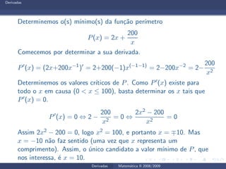Derivadas
Determinemos o(s) m´ınimo(s) da fun¸c˜ao per´ımetro
P(x) = 2x +
200
x
Comecemos por determinar a sua derivada.
P′
(x) = (2x+200x−1
)′
= 2+200(−1)x(−1−1)
= 2−200x−2
= 2−
200
x2
Determinemos os valores cr´ıticos de P. Como P′(x) existe para
todo o x em causa (0 < x ≤ 100), basta determinar os x tais que
P′(x) = 0.
P′
(x) = 0 ⇔ 2 −
200
x2
= 0 ⇔
2x2 − 200
x2
= 0
Assim 2x2 − 200 = 0, logo x2 = 100, e portanto x = ∓10. Mas
x = −10 n˜ao faz sentido (uma vez que x representa um
comprimento). Assim, o ´unico candidato a valor m´ınimo de P, que
nos interessa, ´e x = 10.
Derivadas Matem´atica II 2008/2009
 