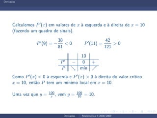 Derivadas
Calculemos P′(x) em valores de x `a esquerda e `a direita de x = 10
(fazendo um quadro de sinais).
P′
(9) = −
38
81
< 0 P′
(11) =
42
121
> 0
10
P′ − 0 +
P ց m´ın ր
Como P′(x) < 0 `a esquerda e P′(x) > 0 `a direita do valor cr´ıtico
x = 10, ent˜ao P tem um m´ınimo local em x = 10.
Uma vez que y = 100
x , vem y = 100
10 = 10.
Derivadas Matem´atica II 2008/2009
 