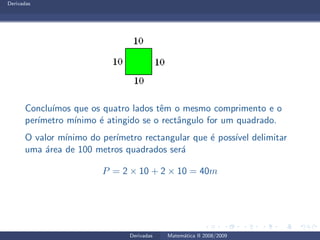 Derivadas
Conclu´ımos que os quatro lados tˆem o mesmo comprimento e o
per´ımetro m´ınimo ´e atingido se o rectˆangulo for um quadrado.
O valor m´ınimo do per´ımetro rectangular que ´e poss´ıvel delimitar
uma ´area de 100 metros quadrados ser´a
P = 2 × 10 + 2 × 10 = 40m
Derivadas Matem´atica II 2008/2009
 