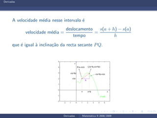 Derivadas
A velocidade m´edia nesse intervalo ´e
velocidade m´edia =
deslocamento
tempo
=
s(a + h) − s(a)
h
que ´e igual `a inclina¸c˜ao da recta secante PQ.
Derivadas Matem´atica II 2008/2009
 