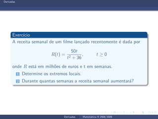 Derivadas
Exerc´ıcio
A receita semanal de um ﬁlme lan¸cado recentemente ´e dada por
R(t) =
50t
t2 + 36
, t ≥ 0
onde R est´a em milh˜oes de euros e t em semanas.
1 Determine os extremos locais.
2 Durante quantas semanas a receita semanal aumentar´a?
Derivadas Matem´atica II 2008/2009
 