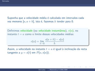 Derivadas
Suponha que a velocidade m´edia ´e calculada em intervalos cada
vez menores [a, a + h], isto ´e, fazemos h tender para 0.
Deﬁnimos velocidade (ou velocidade instantˆanea), v(a), no
instante t = a como o limite dessas velocidades m´edias:
v(a) = lim
h→0
s(a + h) − s(a)
h
Assim, a velocidade no instante t = a ´e igual `a inclina¸c˜ao da recta
tangente a y = s(t) em P(a, s(a)).
Derivadas Matem´atica II 2008/2009
 