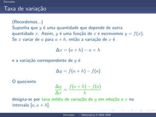Derivadas
Taxa de varia¸c˜ao
(Recordemos...)
Suponha que y ´e uma quantidade que depende de outra
quantidade x. Assim, y ´e uma fun¸c˜ao de x e escrevemos y = f(x).
Se x variar de a para a + h, ent˜ao a varia¸c˜ao de x ´e
∆x = (a + h) − a = h
e a varia¸c˜ao correspondente de y ´e
∆y = f(a + h) − f(a)
O quociente
∆y
∆x
=
f(a + h) − f(a)
h
designa-se por taxa m´edia de varia¸c˜ao de y em rela¸c˜ao a x no
intervalo [a, a + h].
Derivadas Matem´atica II 2008/2009
 