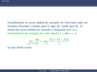 Derivadas
Consideremos as taxas m´edias de varia¸c˜ao em intervalos cada vez
menores (fazendo h tender para 0, logo ∆x tende para 0). O
limite das taxas m´edias de varia¸c˜ao ´e designado por taxa
(instantˆanea) de varia¸c˜ao de y em rela¸c˜ao a x em x = a.
lim
∆x→0
∆y
∆x
= lim
h→0
f(a + h) − f(a)
h
se este limite existir.
Derivadas Matem´atica II 2008/2009
 