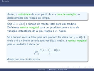 Derivadas
Assim, a velocidade de uma part´ıcula ´e a taxa de varia¸c˜ao do
deslocamento em rela¸c˜ao ao tempo.
Seja R = R(x) a fun¸c˜ao de receita total para um produto.
Deﬁnimos receita marginal para um produto como a taxa de
varia¸c˜ao instantˆanea de R em rela¸c˜ao a x. Assim,
Se a fun¸c˜ao receita total para um produto for dada por y = R(x),
onde x ´e o n´umero de unidades vendidas, ent˜ao, a receita marginal
para a unidades ´e dada por
lim
h→0
R(a + h) − R(a)
h
desde que esse limite exista.
Derivadas Matem´atica II 2008/2009
 