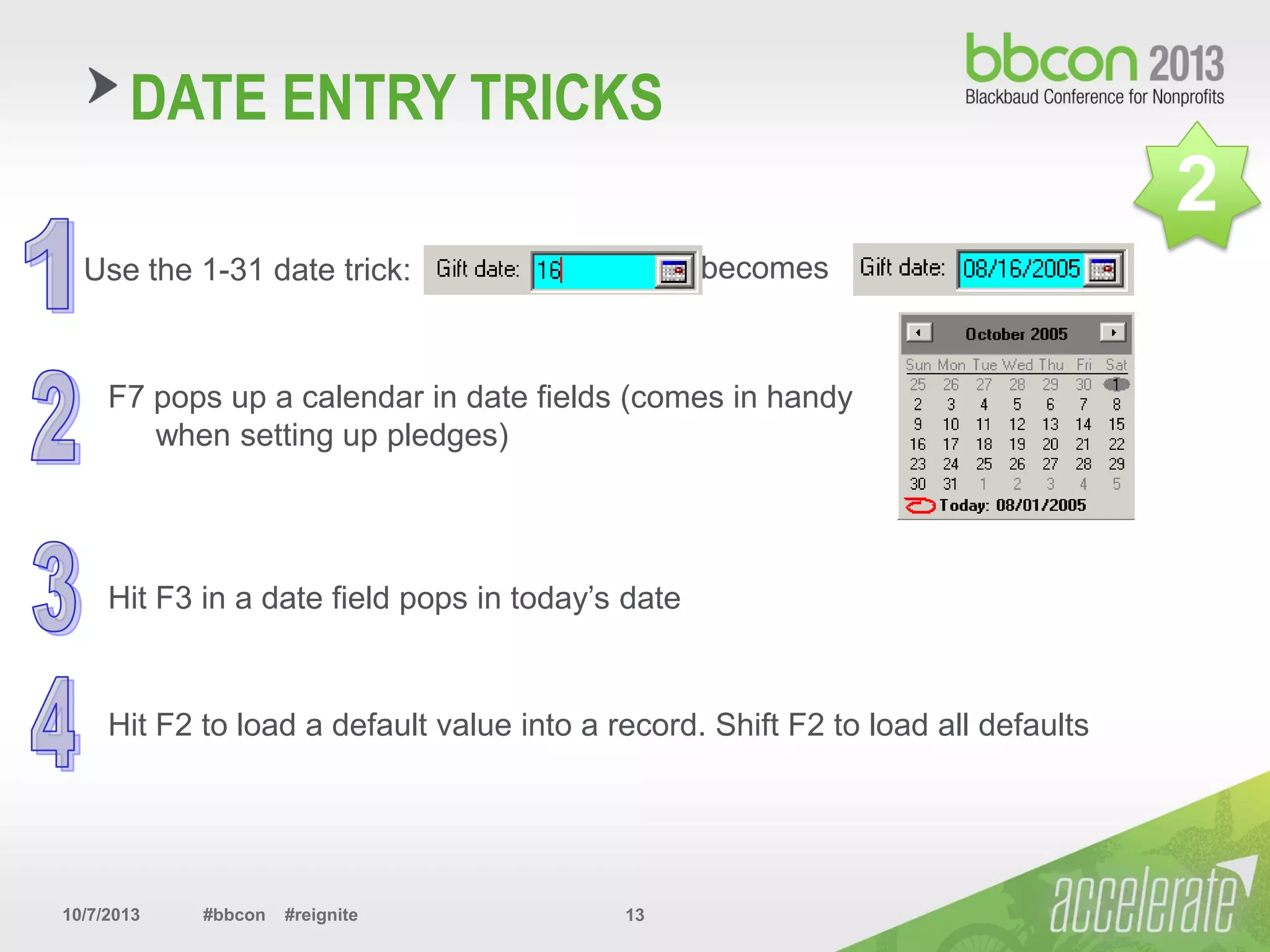 10/7/2013 #bbcon #reignite 13
DATE ENTRY TRICKS
Use the 1-31 date trick: becomes
F7 pops up a calendar in date fields (comes in handy
when setting up pledges)
Hit F3 in a date field pops in today’s date
Hit F2 to load a default value into a record. Shift F2 to load all defaults
2
 