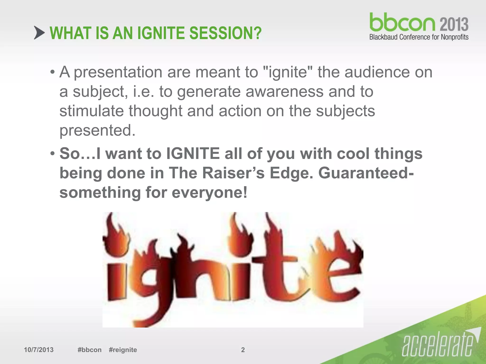 10/7/2013 #bbcon #reignite 2
• A presentation are meant to "ignite" the audience on
a subject, i.e. to generate awareness and to
stimulate thought and action on the subjects
presented.
• So…I want to IGNITE all of you with cool things
being done in The Raiser’s Edge. Guaranteed-
something for everyone!
WHAT IS AN IGNITE SESSION?
 