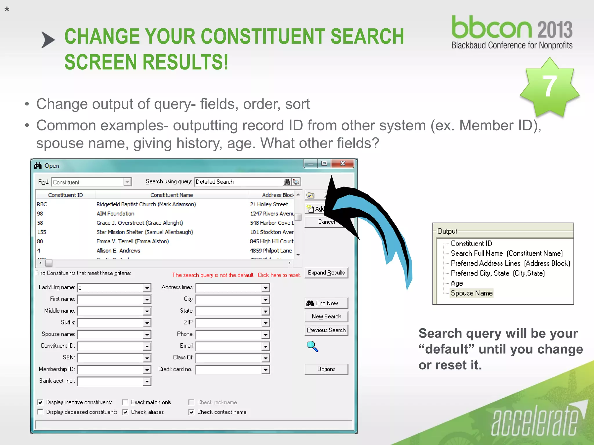 10/7/2013 #bbcon #reignite 20
CHANGE YOUR CONSTITUENT SEARCH
SCREEN RESULTS!
• Change output of query- fields, order, sort
• Common examples- outputting record ID from other system (ex. Member ID),
spouse name, giving history, age. What other fields?
Search query will be your
“default” until you change
or reset it.
*
7
 