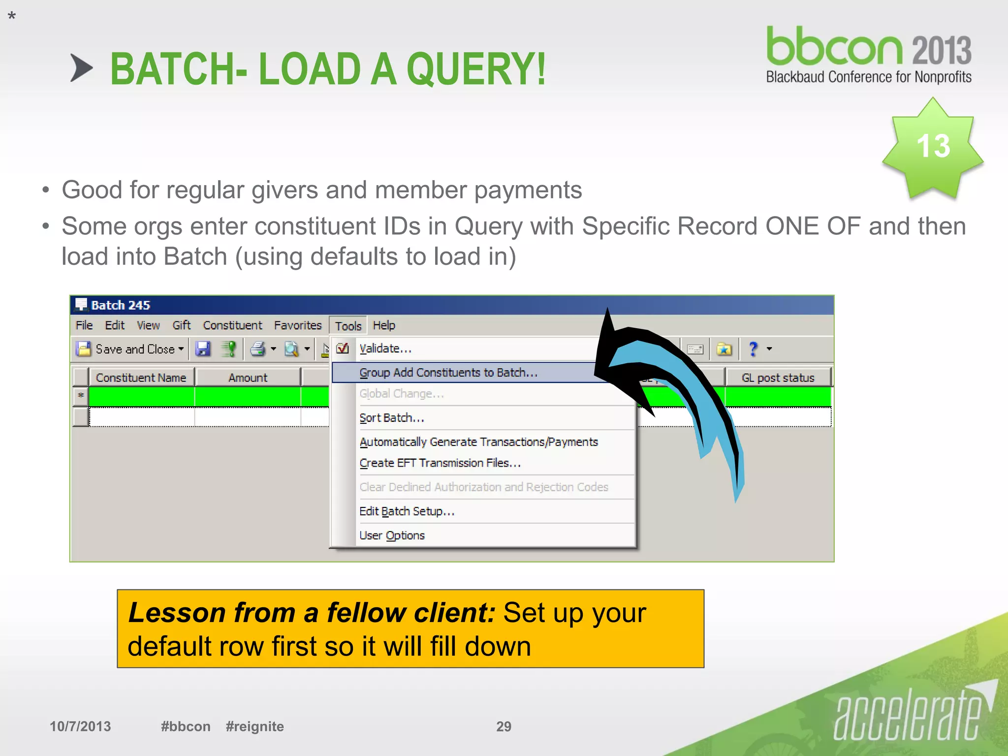 10/7/2013 #bbcon #reignite 29
BATCH- LOAD A QUERY!
• Good for regular givers and member payments
• Some orgs enter constituent IDs in Query with Specific Record ONE OF and then
load into Batch (using defaults to load in)
*
13
Lesson from a fellow client: Set up your
default row first so it will fill down
 
