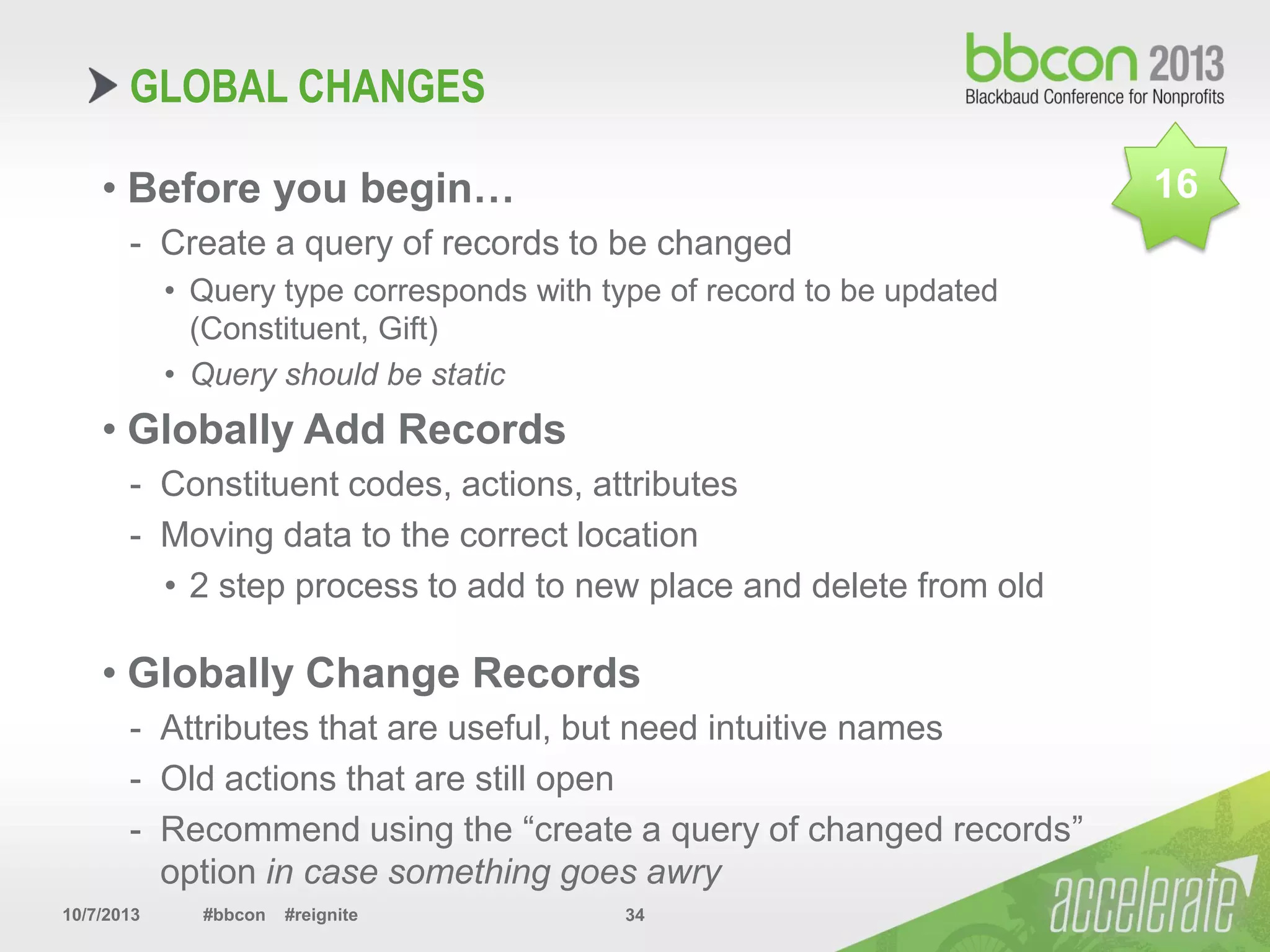 10/7/2013 #bbcon #reignite 34
GLOBAL CHANGES
• Before you begin…
- Create a query of records to be changed
• Query type corresponds with type of record to be updated
(Constituent, Gift)
• Query should be static
• Globally Add Records
- Constituent codes, actions, attributes
- Moving data to the correct location
• 2 step process to add to new place and delete from old
• Globally Change Records
- Attributes that are useful, but need intuitive names
- Old actions that are still open
- Recommend using the “create a query of changed records”
option in case something goes awry
16
 
