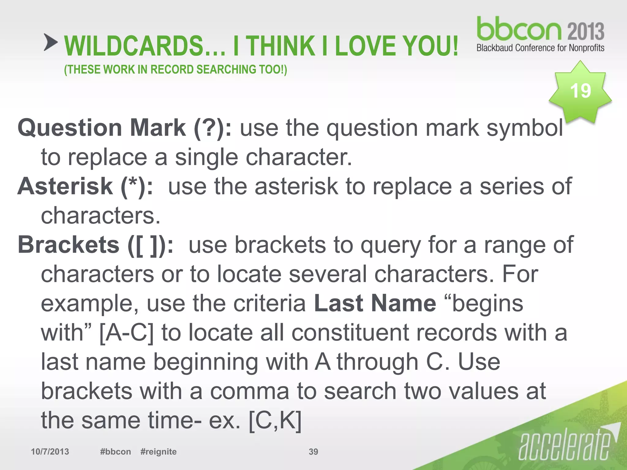 10/7/2013 #bbcon #reignite 39
Question Mark (?): use the question mark symbol
to replace a single character.
Asterisk (*): use the asterisk to replace a series of
characters.
Brackets ([ ]): use brackets to query for a range of
characters or to locate several characters. For
example, use the criteria Last Name “begins
with” [A-C] to locate all constituent records with a
last name beginning with A through C. Use
brackets with a comma to search two values at
the same time- ex. [C,K]
WILDCARDS… I THINK I LOVE YOU!
(THESE WORK IN RECORD SEARCHING TOO!)
19
 