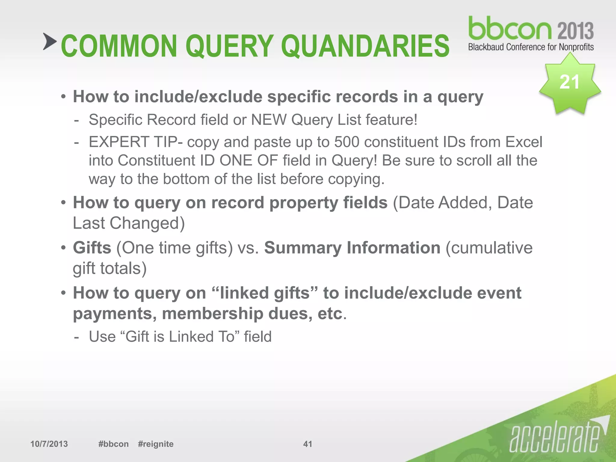 10/7/2013 #bbcon #reignite 41
COMMON QUERY QUANDARIES
• How to include/exclude specific records in a query
- Specific Record field or NEW Query List feature!
- EXPERT TIP- copy and paste up to 500 constituent IDs from Excel
into Constituent ID ONE OF field in Query! Be sure to scroll all the
way to the bottom of the list before copying.
• How to query on record property fields (Date Added, Date
Last Changed)
• Gifts (One time gifts) vs. Summary Information (cumulative
gift totals)
• How to query on “linked gifts” to include/exclude event
payments, membership dues, etc.
- Use “Gift is Linked To” field
21
 