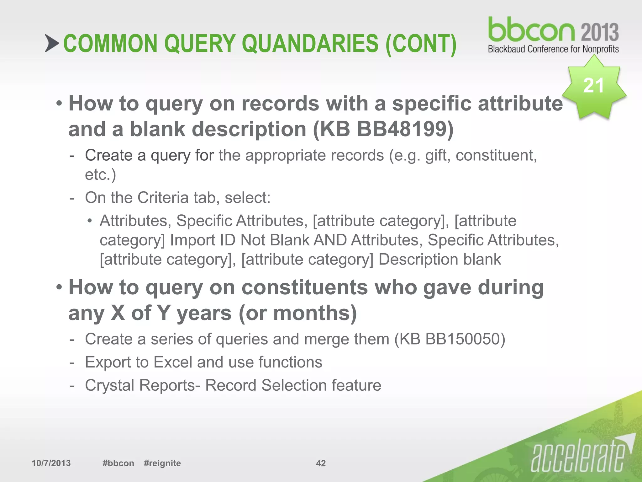 10/7/2013 #bbcon #reignite 42
COMMON QUERY QUANDARIES (CONT)
• How to query on records with a specific attribute
and a blank description (KB BB48199)
- Create a query for the appropriate records (e.g. gift, constituent,
etc.)
- On the Criteria tab, select:
• Attributes, Specific Attributes, [attribute category], [attribute
category] Import ID Not Blank AND Attributes, Specific Attributes,
[attribute category], [attribute category] Description blank
• How to query on constituents who gave during
any X of Y years (or months)
- Create a series of queries and merge them (KB BB150050)
- Export to Excel and use functions
- Crystal Reports- Record Selection feature
21
 