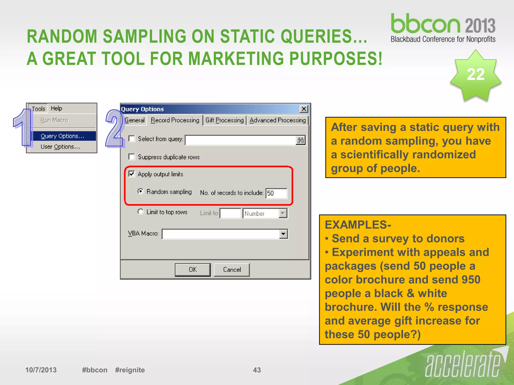 10/7/2013 #bbcon #reignite 43
RANDOM SAMPLING ON STATIC QUERIES…
A GREAT TOOL FOR MARKETING PURPOSES!
After saving a static query with
a random sampling, you have
a scientifically randomized
group of people.
22
EXAMPLES-
• Send a survey to donors
• Experiment with appeals and
packages (send 50 people a
color brochure and send 950
people a black & white
brochure. Will the % response
and average gift increase for
these 50 people?)
 