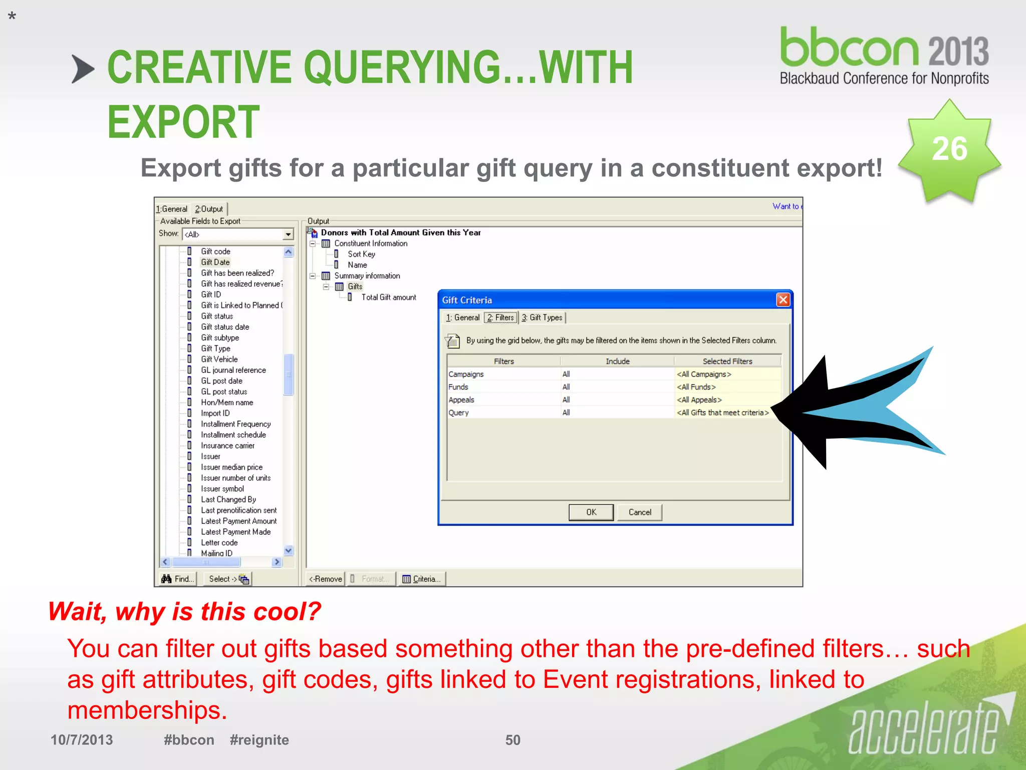 10/7/2013 #bbcon #reignite 50
CREATIVE QUERYING…WITH
EXPORT
Export gifts for a particular gift query in a constituent export!
Wait, why is this cool?
You can filter out gifts based something other than the pre-defined filters… such
as gift attributes, gift codes, gifts linked to Event registrations, linked to
memberships.
*
26
 