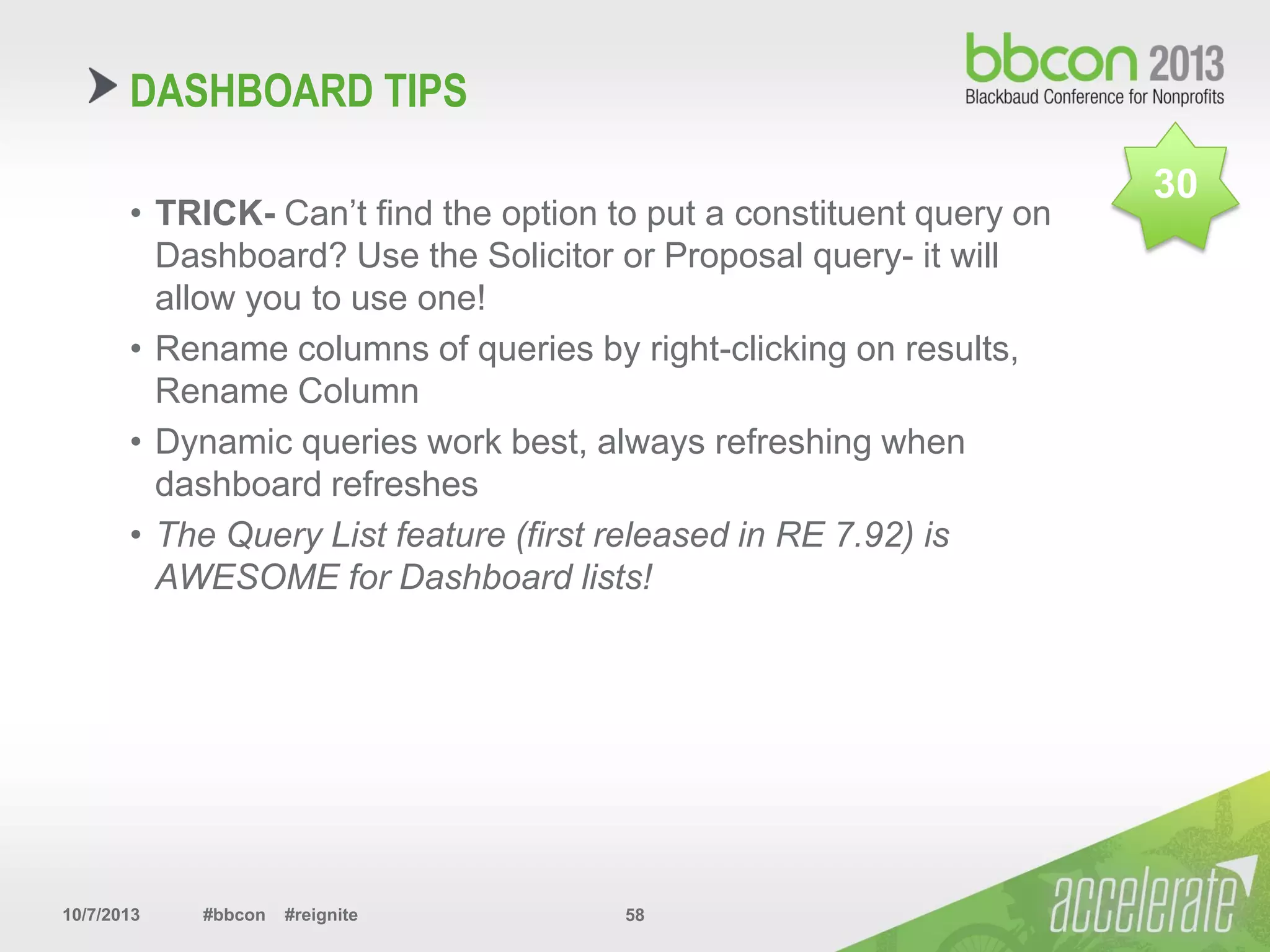 10/7/2013 #bbcon #reignite 58
DASHBOARD TIPS
• TRICK- Can’t find the option to put a constituent query on
Dashboard? Use the Solicitor or Proposal query- it will
allow you to use one!
• Rename columns of queries by right-clicking on results,
Rename Column
• Dynamic queries work best, always refreshing when
dashboard refreshes
• The Query List feature (first released in RE 7.92) is
AWESOME for Dashboard lists!
30
 