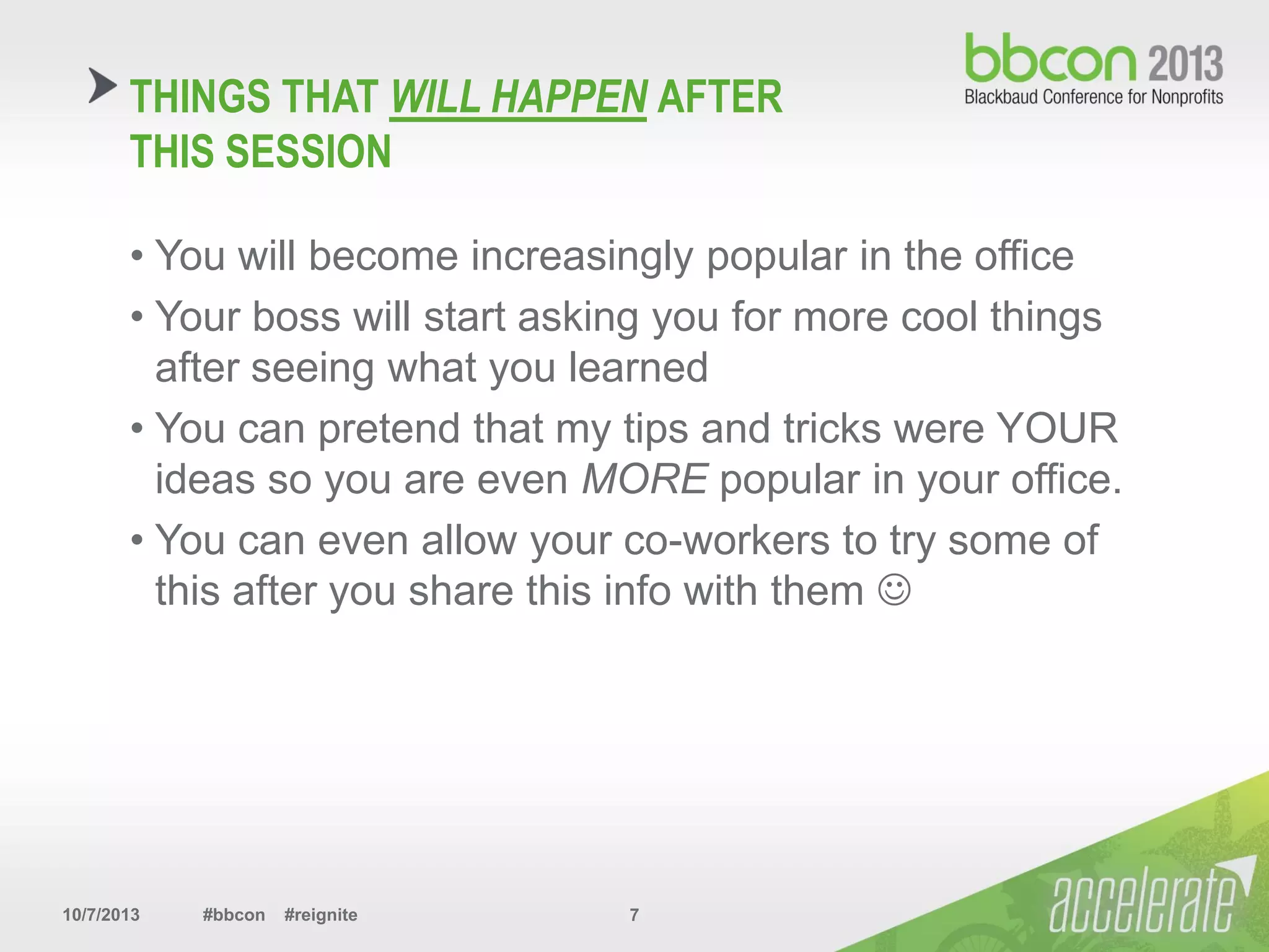 10/7/2013 #bbcon #reignite 7
• You will become increasingly popular in the office
• Your boss will start asking you for more cool things
after seeing what you learned
• You can pretend that my tips and tricks were YOUR
ideas so you are even MORE popular in your office.
• You can even allow your co-workers to try some of
this after you share this info with them 
THINGS THAT WILL HAPPEN AFTER
THIS SESSION
 