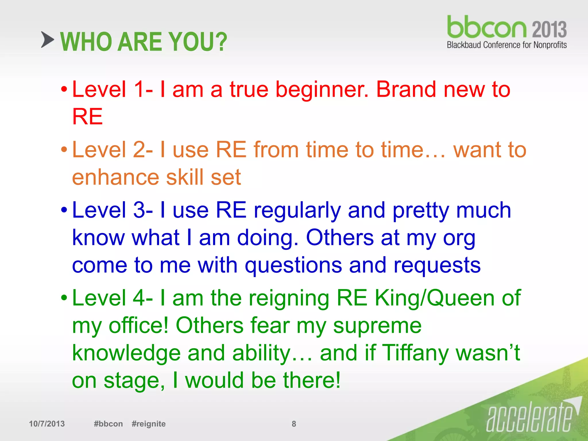10/7/2013 #bbcon #reignite 8
WHO ARE YOU?
• Level 1- I am a true beginner. Brand new to
RE
• Level 2- I use RE from time to time… want to
enhance skill set
• Level 3- I use RE regularly and pretty much
know what I am doing. Others at my org
come to me with questions and requests
• Level 4- I am the reigning RE King/Queen of
my office! Others fear my supreme
knowledge and ability… and if Tiffany wasn’t
on stage, I would be there!
 