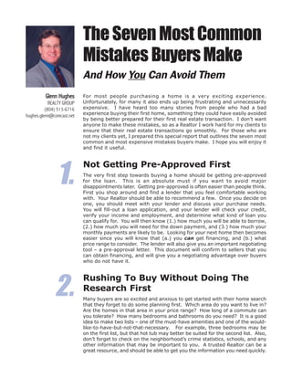 The Seven Most Common
                           Mistakes Buyers Make
                           And How You Can Avoid Them
         Glenn Hughes      For most people purchasing a home is a very exciting experience.
            REALTY GROUP   Unfortunately, for many it also ends up being frustrating and unnecessarily
          (804) 513-6716   expensive. I have heard too many stories from people who had a bad
hughes.glenn@comcast.net   experience buying their first home, something they could have easily avoided
                           by being better prepared for their first real estate transaction. I don’t want
                           anyone to make these mistakes, so as a Realtor I work hard for my clients to
                           ensure that their real estate transactions go smoothly. For those who are
                           not my clients yet, I prepared this special report that outlines the seven most
                           common and most expensive mistakes buyers make. I hope you will enjoy it
                           and find it useful.




               1.
                           Not Getting Pre-Approved First
                           The very first step towards buying a home should be getting pre-approved
                           for the loan. This is an absolute must if you want to avoid major
                           disappointments later. Getting pre-approved is often easier than people think.
                           First you shop around and find a lender that you feel comfortable working
                           with. Your Realtor should be able to recommend a few. Once you decide on
                           one, you should meet with your lender and discuss your purchase needs.
                           You will fill-out a loan application, and your lender will check your credit,
                           verify your income and employment, and determine what kind of loan you
                           can qualify for. You will then know (1.) how much you will be able to borrow,
                           (2.) how much you will need for the down payment, and (3.) how much your
                           monthly payments are likely to be. Looking for your next home then becomes
                           easier since you will know that (a.) you can get financing, and (b.) what
                           price range to consider. The lender will also give you an important negotiating
                           tool – a pre-approval letter. This document will confirm to sellers that you
                           can obtain financing, and will give you a negotiating advantage over buyers
                           who do not have it.




              2.
                           Rushing To Buy Without Doing The
                           Research First
                           Many buyers are so excited and anxious to get started with their home search
                           that they forget to do some planning first. Which area do you want to live in?
                           Are the homes in that area in your price range? How long of a commute can
                           you tolerate? How many bedrooms and bathrooms do you need? It is a good
                           idea to make two lists – one of the must-have amenities and one of the would-
                           like-to-have-but-not-that-necessary. For example, three bedrooms may be
                           on the first list, but that hot tub may better be suited for the second list. Also,
                           don’t forget to check on the neighborhood’s crime statistics, schools, and any
                           other information that may be important to you. A trusted Realtor can be a
                           great resource, and should be able to get you the information you need quickly.
 