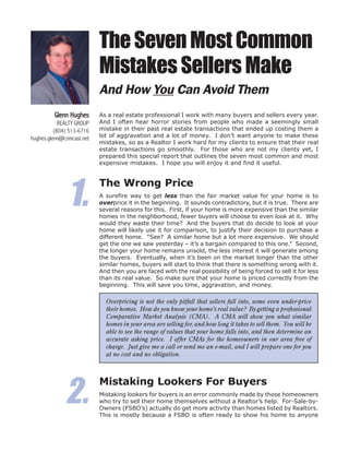 The Seven Most Common
                           Mistakes Sellers Make
                           And How You Can Avoid Them
         Glenn Hughes      As a real estate professional I work with many buyers and sellers every year.
            REALTY GROUP   And I often hear horror stories from people who made a seemingly small
          (804) 513-6716   mistake in their past real estate transactions that ended up costing them a
hughes.glenn@comcast.net   lot of aggravation and a lot of money. I don’t want anyone to make these
                           mistakes, so as a Realtor I work hard for my clients to ensure that their real
                           estate transactions go smoothly. For those who are not my clients yet, I
                           prepared this special report that outlines the seven most common and most
                           expensive mistakes. I hope you will enjoy it and find it useful.




               1.
                           The Wrong Price
                           A surefire way to get less than the fair market value for your home is to
                           overprice it in the beginning. It sounds contradictory, but it is true. There are
                           several reasons for this. First, if your home is more expensive than the similar
                           homes in the neighborhood, fewer buyers will choose to even look at it. Why
                           would they waste their time? And the buyers that do decide to look at your
                           home will likely use it for comparison, to justify their decision to purchase a
                           different home. “See? A similar home but a lot more expensive. We should
                           get the one we saw yesterday – it’s a bargain compared to this one.” Second,
                           the longer your home remains unsold, the less interest it will generate among
                           the buyers. Eventually, when it’s been on the market longer than the other
                           similar homes, buyers will start to think that there is something wrong with it.
                           And then you are faced with the real possibility of being forced to sell it for less
                           than its real value. So make sure that your home is priced correctly from the
                           beginning. This will save you time, aggravation, and money.

                             Overpricing is not the only pitfall that sellers fall into, some even under-price
                             their homes. How do you know your home’s real value? By getting a professional
                             Comparative Market Analysis (CMA). A CMA will show you what similar
                             homes in your area are selling for, and how long it takes to sell them. You will be
                             able to see the range of values that your home falls into, and then determine an
                             accurate asking price. I offer CMAs for the homeowners in our area free of
                             charge. Just give me a call or send me an e-mail, and I will prepare one for you
                             at no cost and no obligation.




              2.
                           Mistaking Lookers For Buyers
                           Mistaking lookers for buyers is an error commonly made by those homeowners
                           who try to sell their home themselves without a Realtor’s help. For-Sale-by-
                           Owners (FSBO’s) actually do get more activity than homes listed by Realtors.
                           This is mostly because a FSBO is often ready to show his home to anyone
 
