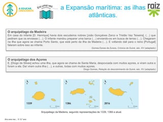 Era uma vez… 5 / 5.º ano
a Expansão marítima: as ilhas
atlânticas.
O arquipélago da Madeira
Em casa do infante [D. Henrique] havia dois escudeiros nobres [João Gonçalves Zarco e Tristão Vaz Teixeira], (…) que
pediram que os enviasse (…). O infante mandou preparar uma barca (…) enviando-os em busca de terras (…). Chegaram
na ilha que agora se chama Porto Santo, que está perto da ilha da Madeira (…). E voltando dali para o reino [Portugal]
falaram sobre isso ao infante.
Gomes Eanes de Zurara, Crónica da Guiné, séc. XV (adaptado)
O arquipélago dos Açores
E, [Diogo de Silves] achou uma ilha, que agora se chama de Santa Maria, despovoada com muitos açores, e viram outra e
foram a ela. Daí viram outra ilha (…), e outras, todas com muitos açores.
Diogo Gomes, Relação do descobrimento da Guiné, séc. XV (adaptado)
Arquipélago da Madeira, segundo representações de 1339, 1384 e atual.
 