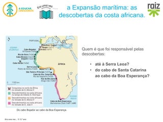 Era uma vez… 5 / 5.º ano
a Expansão marítima: as
descobertas da costa africana.
Do cabo Bojador ao cabo da Boa Esperança.
Quem é que foi responsável pelas
descobertas:
• até à Serra Leoa?
• do cabo de Santa Catarina
ao cabo da Boa Esperança?
 