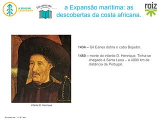 Era uma vez… 5 / 5.º ano
a Expansão marítima: as
descobertas da costa africana.
Infante D. Henrique
1434 – Gil Eanes dobra o cabo Bojador.
1460 – morte do infante D. Henrique. Tinha-se
chegado à Serra Leoa – a 4000 km de
distância de Portugal.
 