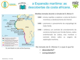 Era uma vez… 5 / 5.º ano
a Expansão marítima: as
descobertas da costa africana.
Do cabo Bojador ao cabo da Boa Esperança.
1460 – enviou capitães a explorar a costa da Guiné e
incentivou o desbravamento do interior.
1466 – promoveu o povoamento do arquipélago de
Cabo Verde.
1468 – celebrou um contrato de arrendamento do
comércio da Guiné com Fernão Gomes, nobre
endinheirado de Lisboa, mas manteve o
controlo direto sobre as viagens de
exploração marítima.
Medidas tomadas durante o reinado de D. Afonso V:
No reinado de D. Afonso V, o que é que foi
• descoberto?
• conquistado?
 
