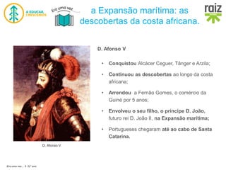 Era uma vez… 5 / 5.º ano
a Expansão marítima: as
descobertas da costa africana.
D. Afonso V
D. Afonso V
• Conquistou Alcácer Ceguer, Tânger e Arzila;
• Continuou as descobertas ao longo da costa
africana;
• Arrendou a Fernão Gomes, o comércio da
Guiné por 5 anos;
• Envolveu o seu filho, o príncipe D. João,
futuro rei D. João II, na Expansão marítima;
• Portugueses chegaram até ao cabo de Santa
Catarina.
 