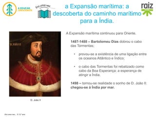Era uma vez… 5 / 5.º ano
a Expansão marítima: a
descoberta do caminho marítimo
para a Índia.
D. João II
A Expansão marítima continuou para Oriente.
1487-1488 – Bartolomeu Dias dobrou o cabo
das Tormentas;
• provou-se a existência de uma ligação entre
os oceanos Atlântico e Índico;
• o cabo das Tormentas foi rebatizado como
cabo da Boa Esperança: a esperança de
atingir a Índia.
1498 – tornou-se realidade o sonho de D. João II:
chegou-se à Índia por mar.
 