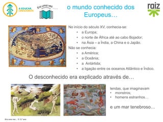 Era uma vez… 5 / 5.º ano
o mundo conhecido dos
Europeus…
No início do século XV, conhecia-se:
• a Europa;
• o norte de África até ao cabo Bojador;
• na Ásia – a Índia, a China e o Japão.
Não se conhecia:
• a América;
• a Oceânia;
• a Antártida;
• a ligação entre os oceanos Atlântico e Índico.
O desconhecido era explicado através de…
lendas, que imaginavam
• monstros;
• homens estranhos…
e um mar tenebroso…
 