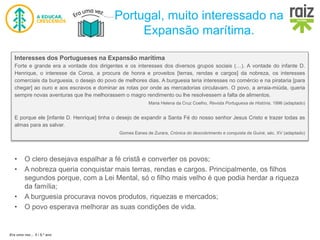 Era uma vez… 5 / 5.º ano
Portugal, muito interessado na
Expansão marítima.
• O clero desejava espalhar a fé cristã e converter os povos;
• A nobreza queria conquistar mais terras, rendas e cargos. Principalmente, os filhos
segundos porque, com a Lei Mental, só o filho mais velho é que podia herdar a riqueza
da família;
• A burguesia procurava novos produtos, riquezas e mercados;
• O povo esperava melhorar as suas condições de vida.
Interesses dos Portugueses na Expansão marítima
Forte e grande era a vontade dos dirigentes e os interesses dos diversos grupos sociais (…). A vontade do infante D.
Henrique, o interesse da Coroa, a procura de honra e proveitos [terras, rendas e cargos] da nobreza, os interesses
comerciais da burguesia, o desejo do povo de melhores dias. A burguesia teria interesses no comércio e na pirataria [para
chegar] ao ouro e aos escravos e dominar as rotas por onde as mercadorias circulavam. O povo, a arraia-miúda, queria
sempre novas aventuras que lhe melhorassem o magro rendimento ou lhe resolvessem a falta de alimentos.
Maria Helena da Cruz Coelho, Revista Portuguesa de História, 1996 (adaptado)
E porque ele [infante D. Henrique] tinha o desejo de expandir a Santa Fé do nosso senhor Jesus Cristo e trazer todas as
almas para as salvar.
Gomes Eanes de Zurara, Crónica do descobrimento e conquista da Guiné, séc. XV (adaptado)
 