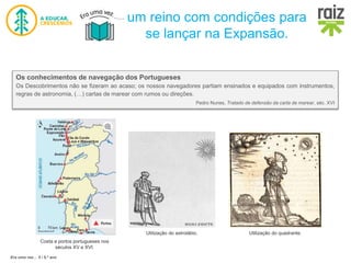 Era uma vez… 5 / 5.º ano
um reino com condições para
se lançar na Expansão.
Os conhecimentos de navegação dos Portugueses
Os Descobrimentos não se fizeram ao acaso; os nossos navegadores partiam ensinados e equipados com instrumentos,
regras de astronomia, (…) cartas de marear com rumos ou direções.
Pedro Nunes, Tratado de defensão da carta de marear, séc. XVI
Costa e portos portugueses nos
séculos XV e XVI.
Utilização do astrolábio. Utilização do quadrante.
 