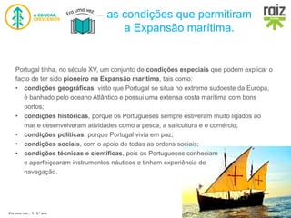 Era uma vez… 5 / 5.º ano
as condições que permitiram
a Expansão marítima.
Portugal tinha, no século XV, um conjunto de condições especiais que podem explicar o
facto de ter sido pioneiro na Expansão marítima, tais como:
• condições geográficas, visto que Portugal se situa no extremo sudoeste da Europa,
é banhado pelo oceano Atlântico e possui uma extensa costa marítima com bons
portos;
• condições históricas, porque os Portugueses sempre estiveram muito ligados ao
mar e desenvolveram atividades como a pesca, a salicultura e o comércio;
• condições políticas, porque Portugal vivia em paz;
• condições sociais, com o apoio de todas as ordens sociais;
• condições técnicas e científicas, pois os Portugueses conheciam
e aperfeiçoaram instrumentos náuticos e tinham experiência de
navegação.
 