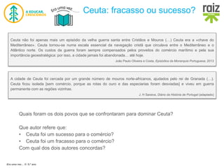 Era uma vez… 5 / 5.º ano
Ceuta: fracasso ou sucesso?
Ceuta não foi apenas mais um episódio da velha guerra santa entre Cristãos e Mouros (…) Ceuta era a «chave do
Mediterrâneo». Ceuta tornou-se numa escala essencial da navegação cristã que circulava entre o Mediterrâneo e o
Atlântico norte. Os custos da guerra foram sempre compensados pelos proveitos do comércio marítimo e pela sua
importância geoestratégica: por isso, a cidade jamais foi abandonada… até hoje.
João Paulo Oliveira e Costa, Episódios da Monarquia Portuguesa, 2013
Quais foram os dois povos que se confrontaram para dominar Ceuta?
Que autor refere que:
• Ceuta foi um sucesso para o comércio?
• Ceuta foi um fracasso para o comércio?
Com qual dos dois autores concordas?
A cidade de Ceuta foi cercada por um grande número de mouros norte-africanos, ajudados pelo rei de Granada (…).
Ceuta ficou isolada [sem comércio, porque as rotas do ouro e das especiarias foram desviadas] e viveu em guerra
permanente com as regiões vizinhas.
J. H Saraiva, Diário da História de Portugal (adaptado)
 