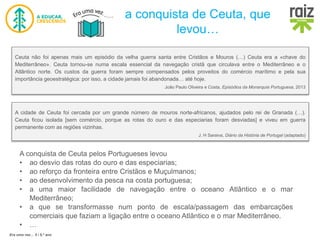 Era uma vez… 5 / 5.º ano
a conquista de Ceuta, que
levou…
A conquista de Ceuta pelos Portugueses levou
• ao desvio das rotas do ouro e das especiarias;
• ao reforço da fronteira entre Cristãos e Muçulmanos;
• ao desenvolvimento da pesca na costa portuguesa;
• a uma maior facilidade de navegação entre o oceano Atlântico e o mar
Mediterrâneo;
• a que se transformasse num ponto de escala/passagem das embarcações
comerciais que faziam a ligação entre o oceano Atlântico e o mar Mediterrâneo.
• …
Ceuta não foi apenas mais um episódio da velha guerra santa entre Cristãos e Mouros (…) Ceuta era a «chave do
Mediterrâneo». Ceuta tornou-se numa escala essencial da navegação cristã que circulava entre o Mediterrâneo e o
Atlântico norte. Os custos da guerra foram sempre compensados pelos proveitos do comércio marítimo e pela sua
importância geoestratégica: por isso, a cidade jamais foi abandonada… até hoje.
João Paulo Oliveira e Costa, Episódios da Monarquia Portuguesa, 2013
A cidade de Ceuta foi cercada por um grande número de mouros norte-africanos, ajudados pelo rei de Granada (…).
Ceuta ficou isolada [sem comércio, porque as rotas do ouro e das especiarias foram desviadas] e viveu em guerra
permanente com as regiões vizinhas.
J. H Saraiva, Diário da História de Portugal (adaptado)
 