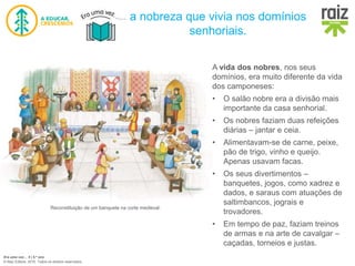 Era uma vez… 5 | 5.º ano
© Raiz Editora, 2016. Todos os direitos reservados.
Reconstituição do interior de uma casa senhorial.
A vida dos nobres, nos seus
domínios, era muito diferente da vida
dos camponeses:
• O salão nobre era a divisão mais
importante da casa senhorial.
• Os nobres faziam duas refeições
diárias – jantar e ceia.
• Alimentavam-se de carne, peixe,
pão de trigo, vinho e queijo.
Apenas usavam facas.
• Os seus divertimentos –
banquetes, jogos, como xadrez e
dados, e saraus com atuações de
saltimbancos, jograis e
trovadores.
• Em tempo de paz, faziam treinos
de armas e na arte de cavalgar –
caçadas, torneios e justas.
a nobreza que vivia nos domínios
senhoriais.
Reconstituição de um banquete na corte medieval.
 